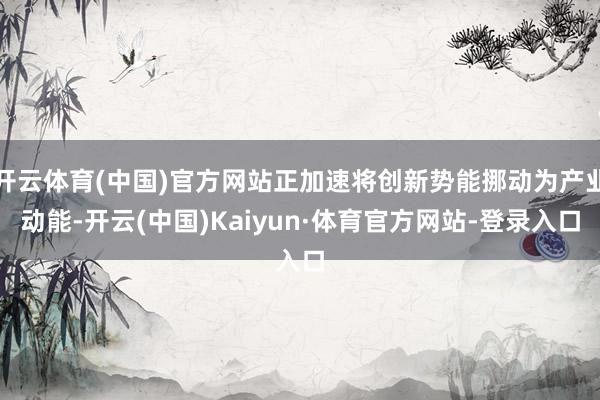 开云体育(中国)官方网站正加速将创新势能挪动为产业动能-开云(中国)Kaiyun·体育官方网站-登录入口