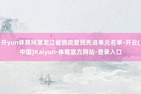 开yun体育网黑龙江省拥政爱民先进单元名单-开云(中国)Kaiyun·体育官方网站-登录入口