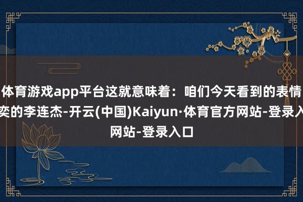 体育游戏app平台这就意味着：咱们今天看到的表情奕奕的李连杰-开云(中国)Kaiyun·体育官方网站-登录入口