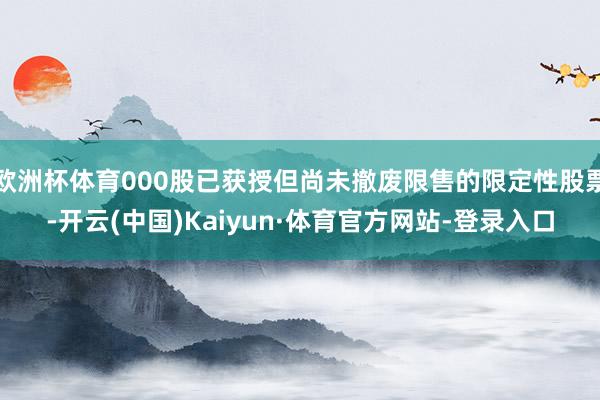 欧洲杯体育000股已获授但尚未撤废限售的限定性股票-开云(中国)Kaiyun·体育官方网站-登录入口